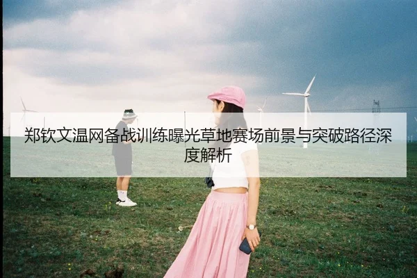 郑钦文温网备战训练曝光草地赛场前景与突破路径深度解析