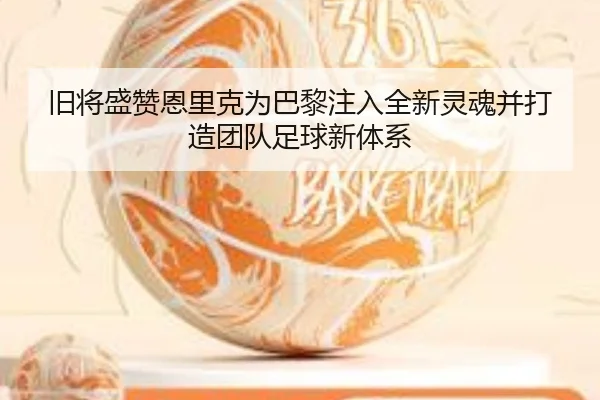 旧将盛赞恩里克为巴黎注入全新灵魂并打造团队足球新体系